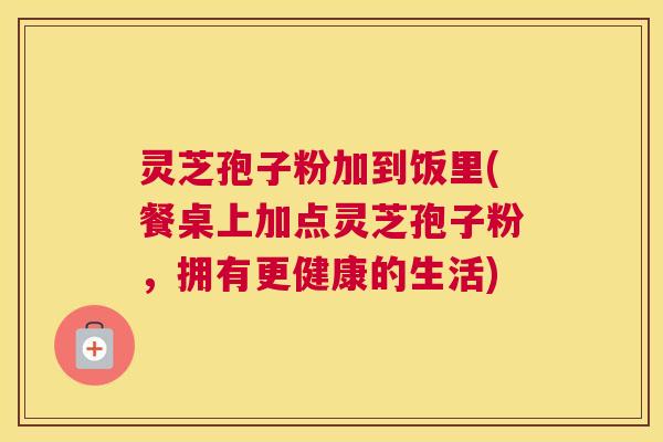 灵芝孢子粉加到饭里(餐桌上加点灵芝孢子粉,拥有更健康的生活) 灵芝孢子粉加到饭里(餐桌上加点灵芝孢子粉,拥有更健康的生活)