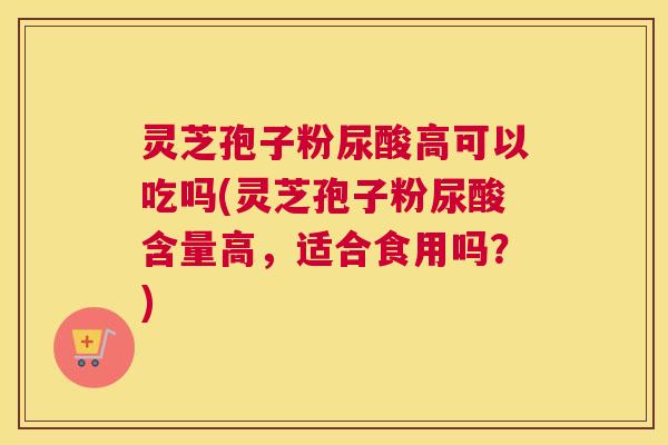 灵芝孢子粉尿酸高可以吃吗(灵芝孢子粉尿酸含量高，适合食用吗？)