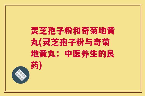 灵芝孢子粉和奇菊地黄丸(灵芝孢子粉与奇菊地黄丸:中医养生的良药) 灵芝孢子粉和奇菊地黄丸(灵芝孢子粉与奇菊地黄丸:中医养生的良药)