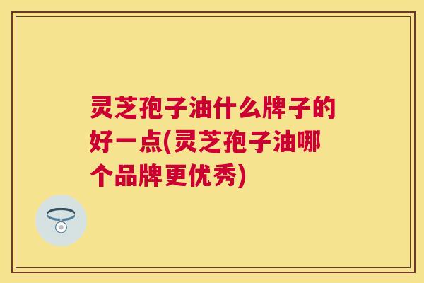 灵芝孢子油什么牌子的好一点(灵芝孢子油哪个品牌更优秀)