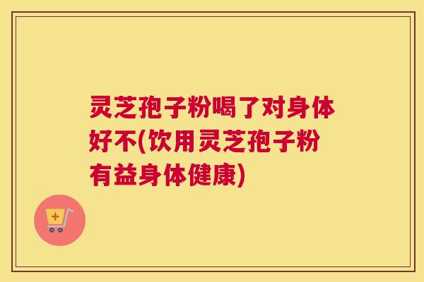 灵芝孢子粉喝了对身体好不(饮用灵芝孢子粉有益身体健康)