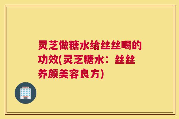 灵芝做糖水给丝丝喝的功效(灵芝糖水：丝丝养颜美容良方)