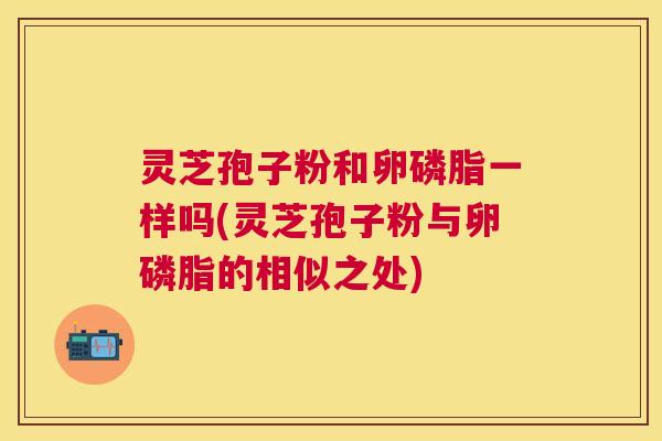 灵芝孢子粉和卵磷脂一样吗(灵芝孢子粉与卵磷脂的相似之处)