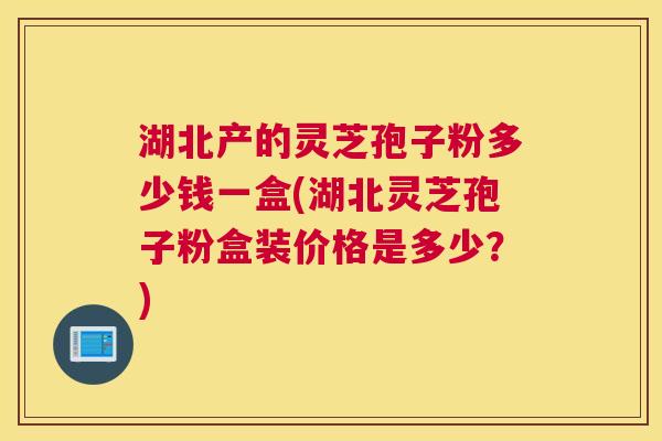 湖北产的灵芝孢子粉多少钱一盒(湖北灵芝孢子粉盒装价格是多少?) 湖北产的灵芝孢子粉多少钱一盒(湖北灵芝孢子粉盒装价格是多少?)