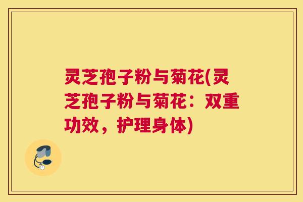灵芝孢子粉与菊花(灵芝孢子粉与菊花：双重功效，护理身体)