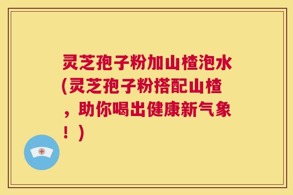 灵芝孢子粉加山楂泡水(灵芝孢子粉搭配山楂，助你喝出健康新气象！)