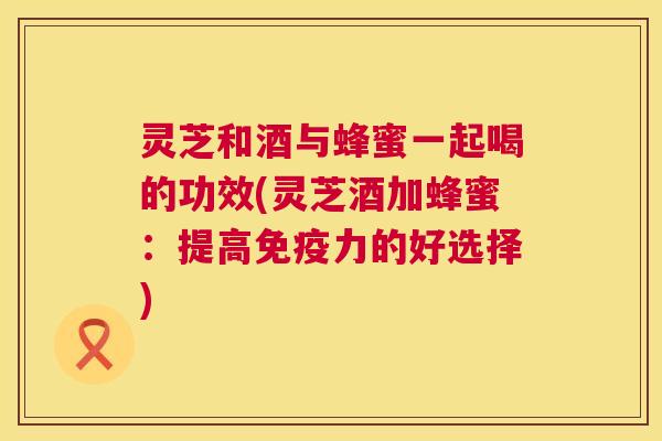 灵芝和酒与蜂蜜一起喝的功效(灵芝酒加蜂蜜：提高免疫力的好选择)