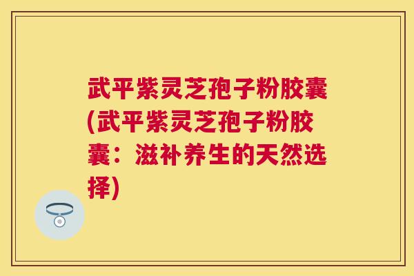 武平紫灵芝孢子粉胶囊(武平紫灵芝孢子粉胶囊：滋补养生的天然选择)