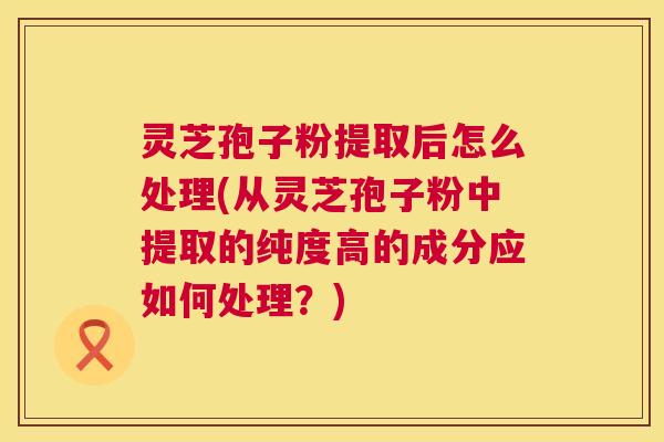 灵芝孢子粉提取后怎么处理(从灵芝孢子粉中提取的纯度高的成分应如何处理？)