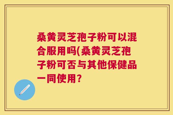 桑黄灵芝孢子粉可以混合服用吗(桑黄灵芝孢子粉可否与其他保健品一同使用? 桑黄灵芝孢子粉可以混合服用吗(桑黄灵芝孢子粉可否与其他保健品一同使用?