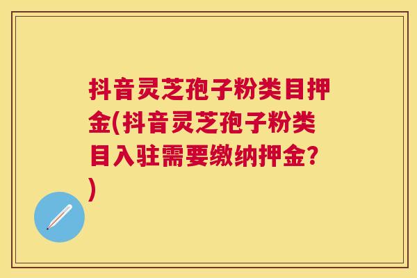 抖音灵芝孢子粉类目押金(抖音灵芝孢子粉类目入驻需要缴纳押金？)