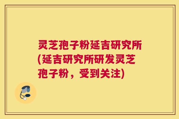 灵芝孢子粉延吉研究所(延吉研究所研发灵芝孢子粉，受到关注)