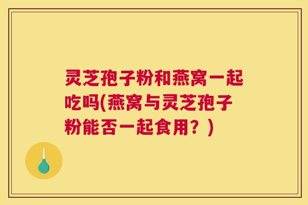 灵芝孢子粉和燕窝一起吃吗(燕窝与灵芝孢子粉能否一起食用？)