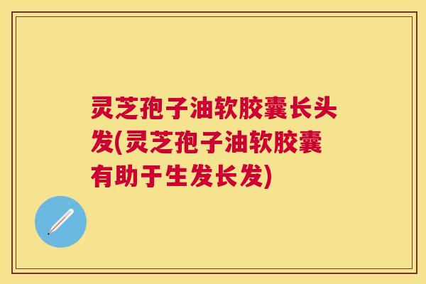 灵芝孢子油软胶囊长头发(灵芝孢子油软胶囊有助于生发长发)