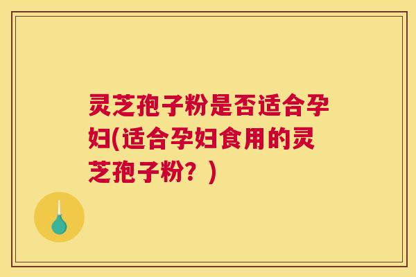 灵芝孢子粉是否适合孕妇(适合孕妇食用的灵芝孢子粉？)