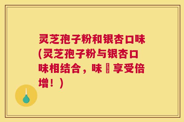 灵芝孢子粉和银杏口味(灵芝孢子粉与银杏口味相结合,味覺享受倍增!) 灵芝孢子粉和银杏口味(灵芝孢子粉与银杏口味相结合,味覺享受倍增!)