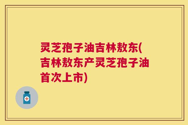 灵芝孢子油吉林敖东(吉林敖东产灵芝孢子油首次上市)