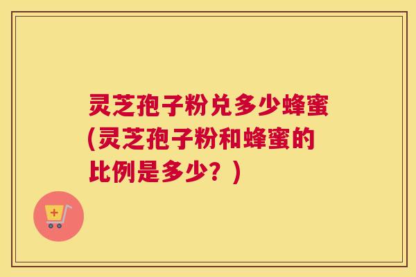 灵芝孢子粉兑多少蜂蜜(灵芝孢子粉和蜂蜜的比例是多少？)