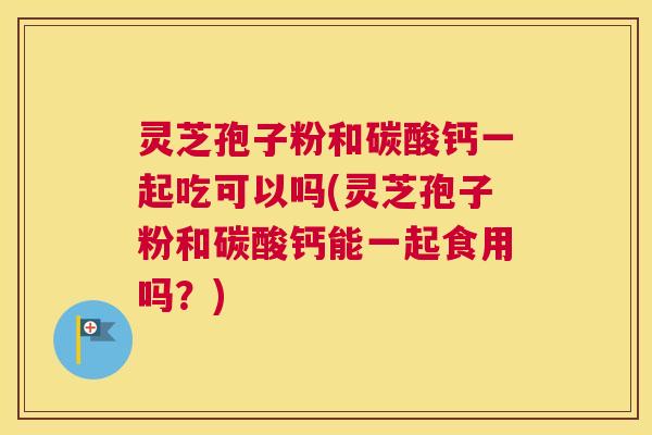 灵芝孢子粉和碳酸钙一起吃可以吗(灵芝孢子粉和碳酸钙能一起食用吗？)