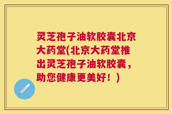 灵芝孢子油软胶囊北京大药堂(北京大药堂推出灵芝孢子油软胶囊，助您健康更美好！)