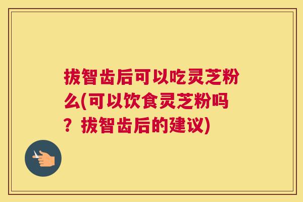 拔智齿后可以吃灵芝粉么(可以饮食灵芝粉吗？拔智齿后的建议)