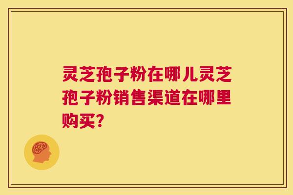 灵芝孢子粉在哪儿灵芝孢子粉销售渠道在哪里购买? 灵芝孢子粉在哪儿灵芝孢子粉销售渠道在哪里购买?