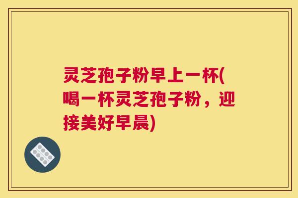 灵芝孢子粉早上一杯(喝一杯灵芝孢子粉，迎接美好早晨)