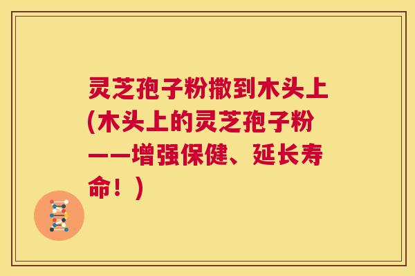灵芝孢子粉撒到木头上(木头上的灵芝孢子粉——增强保健、延长寿命！)