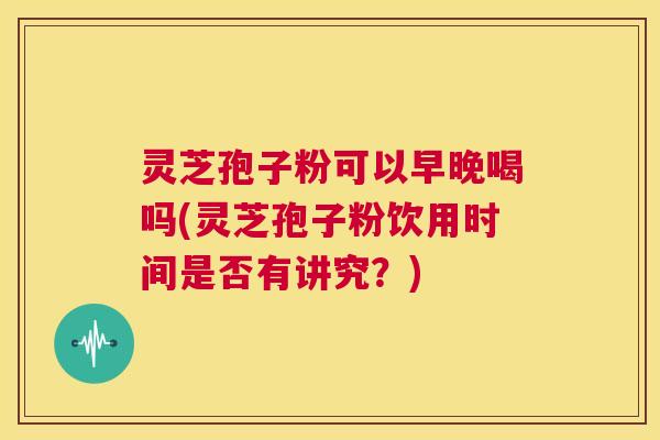 灵芝孢子粉可以早晚喝吗(灵芝孢子粉饮用时间是否有讲究？)