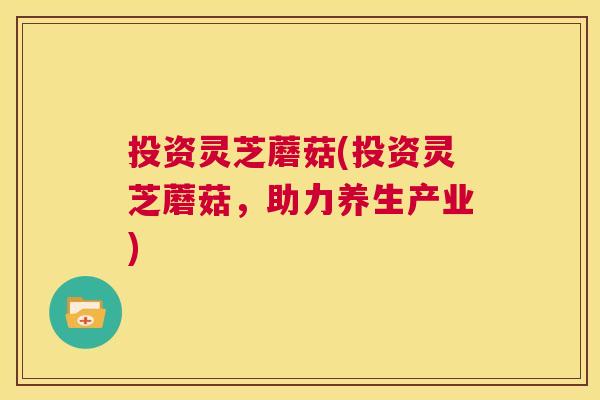 投资灵芝蘑菇(投资灵芝蘑菇,助力养生产业) 投资灵芝蘑菇(投资灵芝蘑菇,助力养生产业)