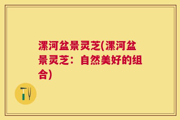 漯河盆景灵芝(漯河盆景灵芝：自然美好的组合)
