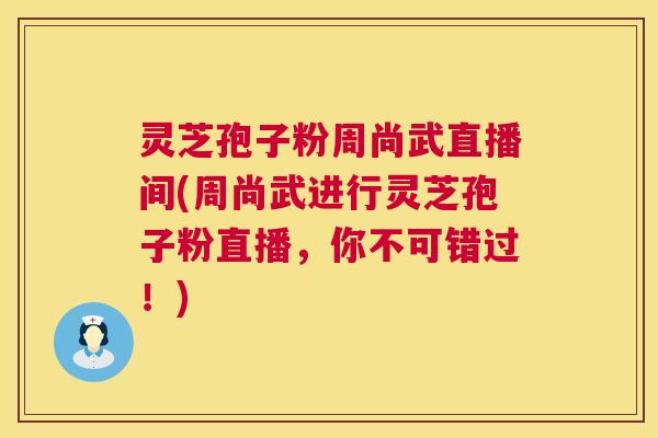 灵芝孢子粉周尚武直播间(周尚武进行灵芝孢子粉直播，你不可错过！)