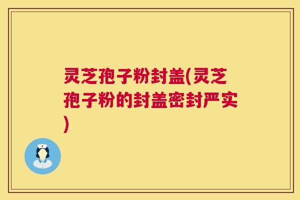 灵芝孢子粉封盖(灵芝孢子粉的封盖密封严实)