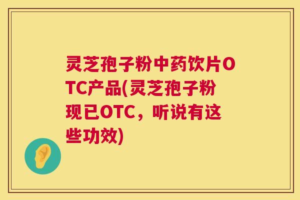 灵芝孢子粉中药饮片OTC产品(灵芝孢子粉现已OTC，听说有这些功效)