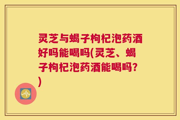 灵芝与蝎子枸杞泡药酒好吗能喝吗(灵芝、蝎子枸杞泡药酒能喝吗？)