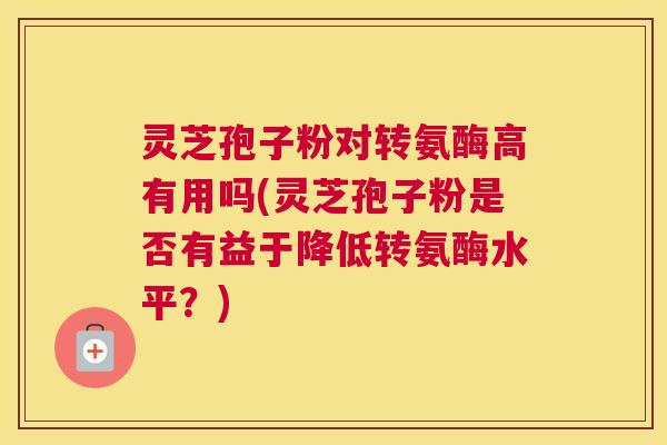 灵芝孢子粉对转氨酶高有用吗(灵芝孢子粉是否有益于降低转氨酶水平?) 灵芝孢子粉对转氨酶高有用吗(灵芝孢子粉是否有益于降低转氨酶水平?)