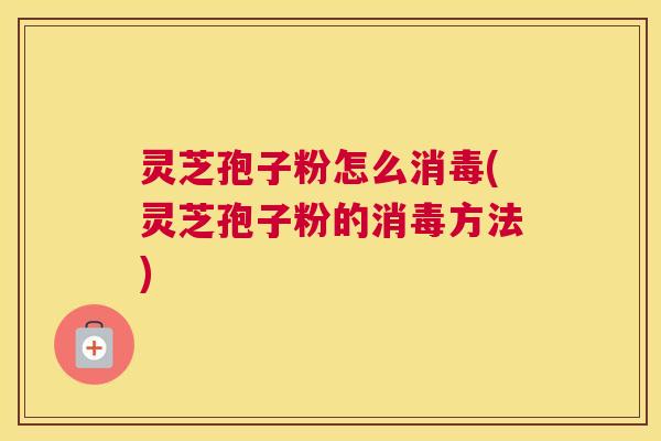 灵芝孢子粉怎么消毒(灵芝孢子粉的消毒方法)