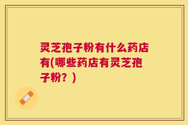 灵芝孢子粉有什么药店有(哪些药店有灵芝孢子粉?) 灵芝孢子粉有什么药店有(哪些药店有灵芝孢子粉?)