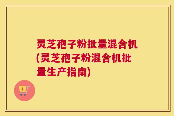 灵芝孢子粉批量混合机(灵芝孢子粉混合机批量生产指南)