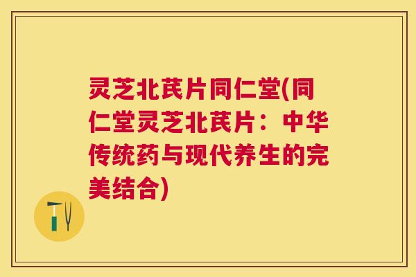 灵芝北芪片同仁堂(同仁堂灵芝北芪片：中华传统药与现代养生的完美结合)