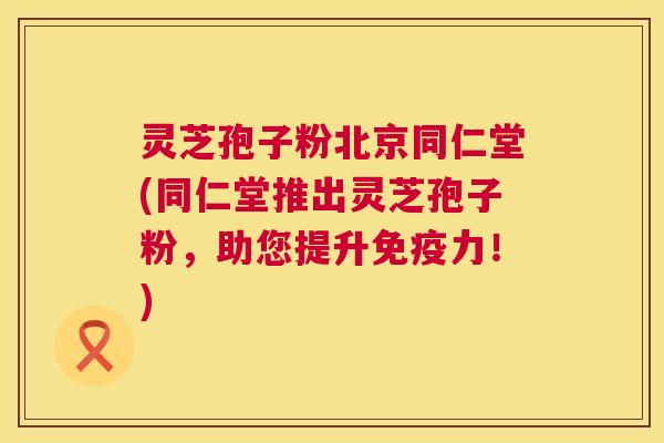 灵芝孢子粉北京同仁堂(同仁堂推出灵芝孢子粉，助您提升免疫力！)