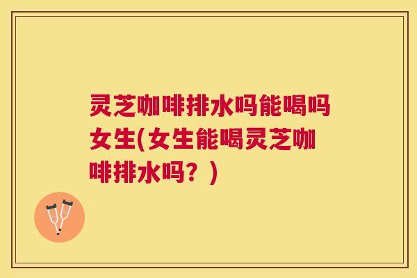 灵芝咖啡排水吗能喝吗女生(女生能喝灵芝咖啡排水吗?) 灵芝咖啡排水吗能喝吗女生(女生能喝灵芝咖啡排水吗?)