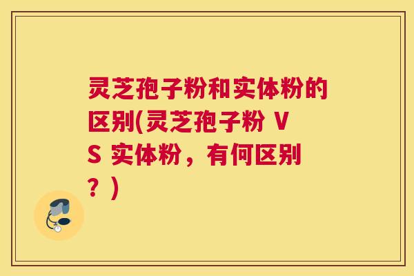 灵芝孢子粉和实体粉的区别(灵芝孢子粉 VS 实体粉，有何区别？)