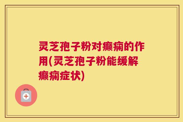 灵芝孢子粉对癫痫的作用(灵芝孢子粉能缓解癫痫症状)