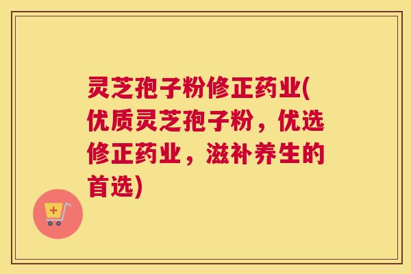 灵芝孢子粉修正药业(优质灵芝孢子粉,优选修正药业,滋补养生的首选) 灵芝孢子粉修正药业(优质灵芝孢子粉,优选修正药业,滋补养生的首选)