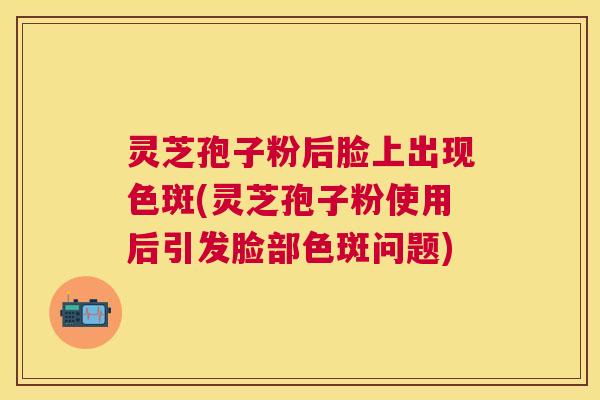 灵芝孢子粉后脸上出现色斑(灵芝孢子粉使用后引发脸部色斑问题) 灵芝孢子粉后脸上出现色斑(灵芝孢子粉使用后引发脸部色斑问题)