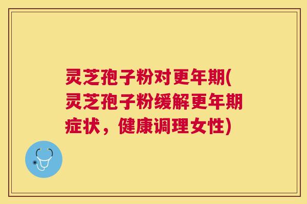 灵芝孢子粉对更年期(灵芝孢子粉缓解更年期症状，健康调理女性)