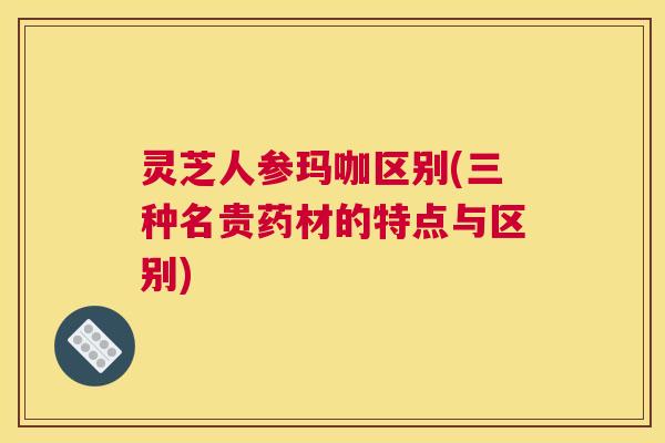 灵芝人参玛咖区别(三种名贵药材的特点与区别)