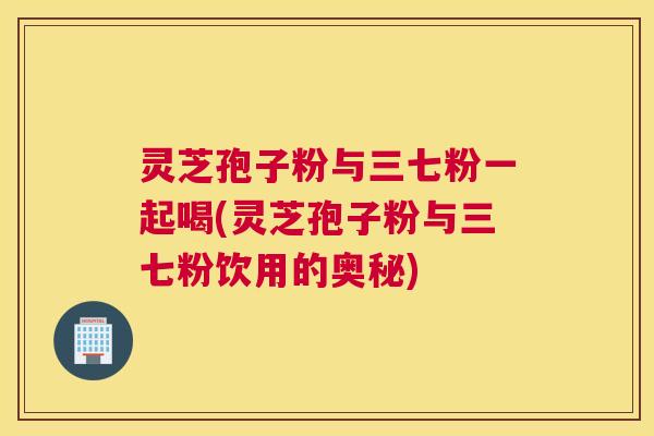 灵芝孢子粉与三七粉一起喝(灵芝孢子粉与三七粉饮用的奥秘)