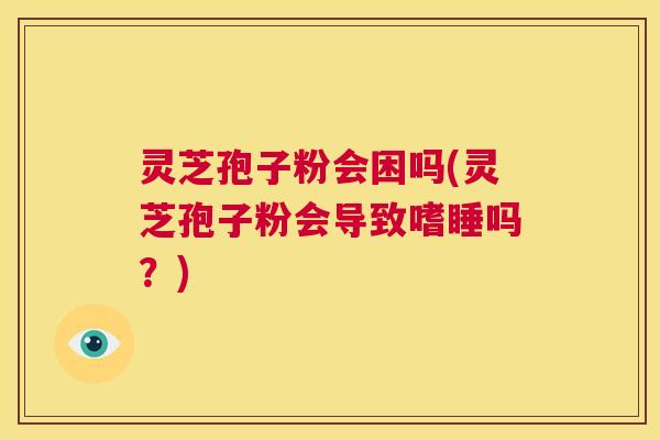 灵芝孢子粉会困吗(灵芝孢子粉会导致嗜睡吗？)